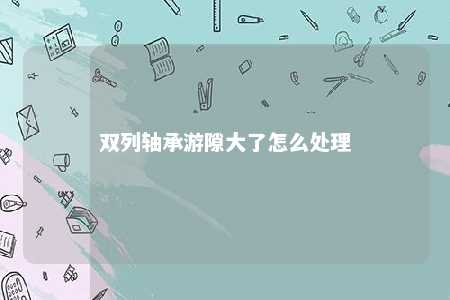 双列轴承游隙大了怎么处理 